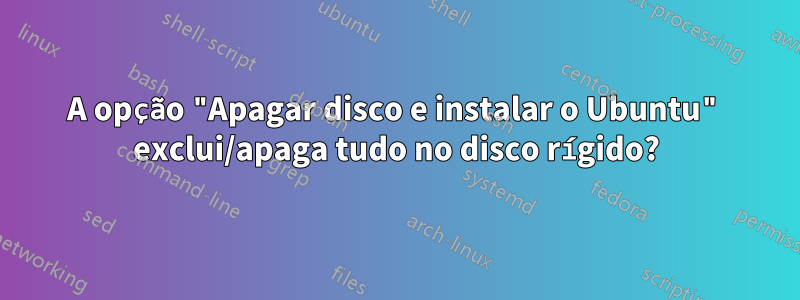 A opção "Apagar disco e instalar o Ubuntu" exclui/apaga tudo no disco rígido?