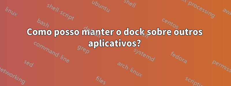 Como posso manter o dock sobre outros aplicativos?