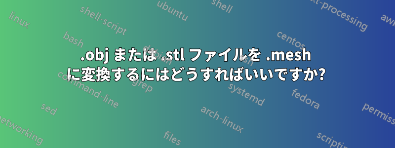 .obj または .stl ファイルを .mesh に変換するにはどうすればいいですか?