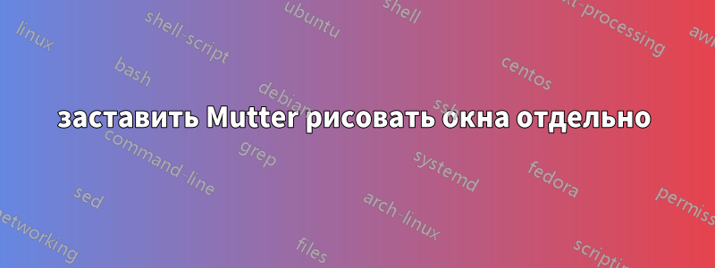 заставить Mutter рисовать окна отдельно