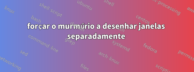 forçar o murmúrio a desenhar janelas separadamente