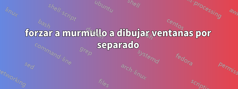 forzar a murmullo a dibujar ventanas por separado