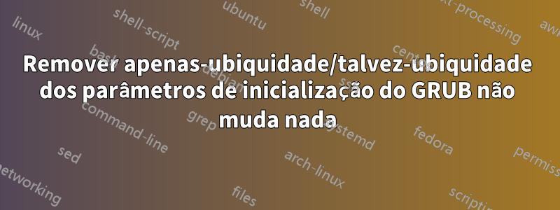 Remover apenas-ubiquidade/talvez-ubiquidade dos parâmetros de inicialização do GRUB não muda nada