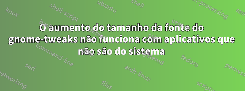 O aumento do tamanho da fonte do gnome-tweaks não funciona com aplicativos que não são do sistema