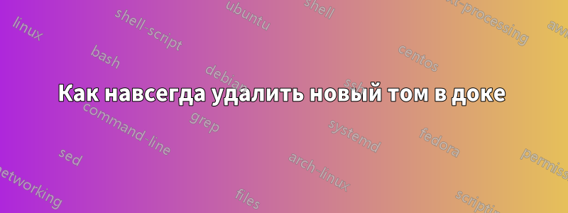 Как навсегда удалить новый том в доке