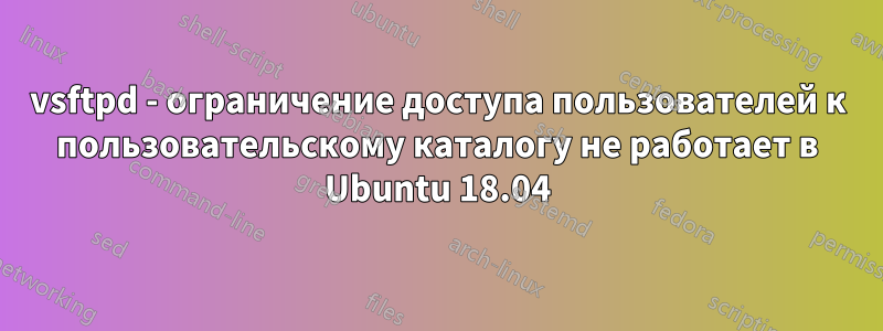 vsftpd - ограничение доступа пользователей к пользовательскому каталогу не работает в Ubuntu 18.04