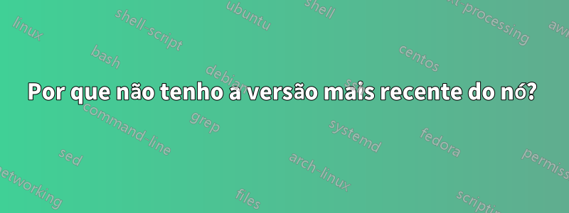 Por que não tenho a versão mais recente do nó?