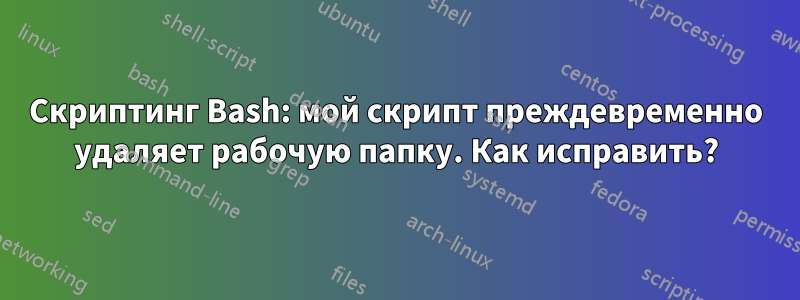 Скриптинг Bash: мой скрипт преждевременно удаляет рабочую папку. Как исправить?