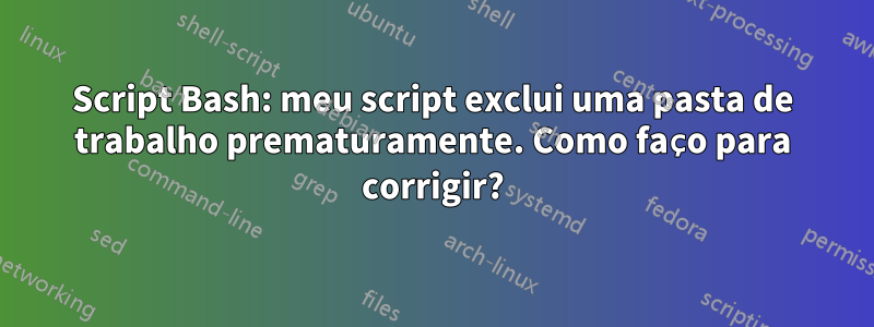 Script Bash: meu script exclui uma pasta de trabalho prematuramente. Como faço para corrigir?