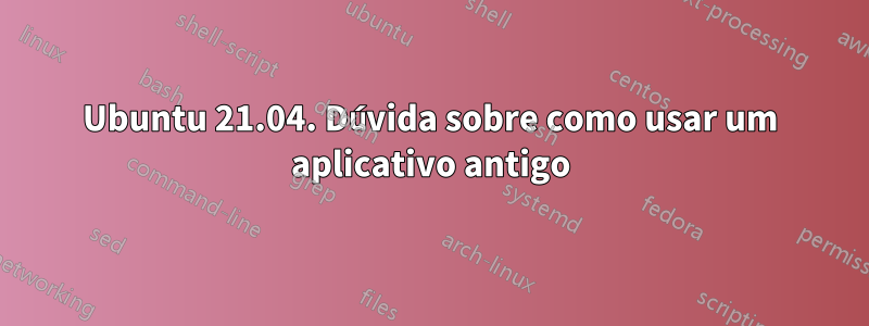 Ubuntu 21.04. Dúvida sobre como usar um aplicativo antigo