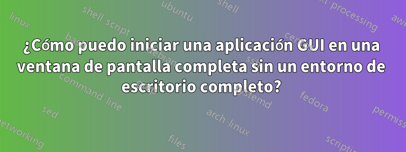¿Cómo puedo iniciar una aplicación GUI en una ventana de pantalla completa sin un entorno de escritorio completo?