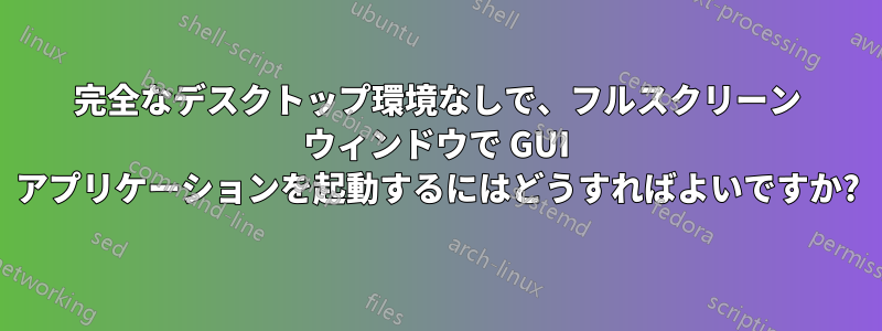 完全なデスクトップ環境なしで、フルスクリーン ウィンドウで GUI アプリケーションを起動するにはどうすればよいですか?