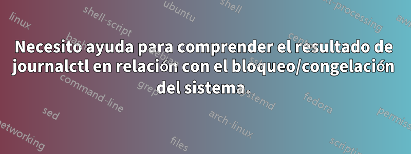 Necesito ayuda para comprender el resultado de journalctl en relación con el bloqueo/congelación del sistema.