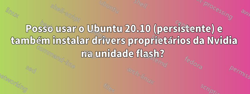 Posso usar o Ubuntu 20.10 (persistente) e também instalar drivers proprietários da Nvidia na unidade flash? 