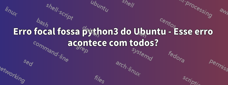 Erro focal fossa python3 do Ubuntu - Esse erro acontece com todos?