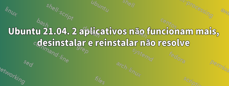 Ubuntu 21.04. 2 aplicativos não funcionam mais, desinstalar e reinstalar não resolve