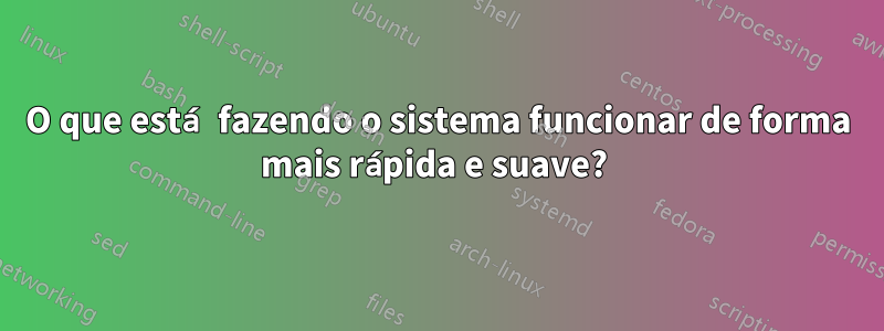 O que está fazendo o sistema funcionar de forma mais rápida e suave? 