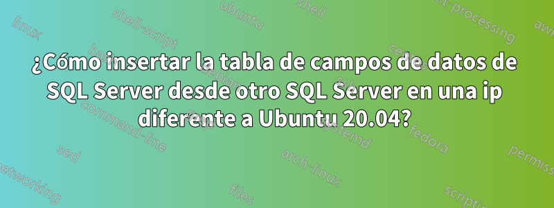 ¿Cómo insertar la tabla de campos de datos de SQL Server desde otro SQL Server en una ip diferente a Ubuntu 20.04?