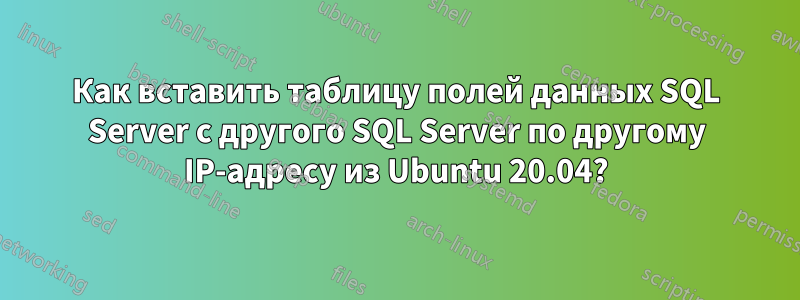 Как вставить таблицу полей данных SQL Server с другого SQL Server по другому IP-адресу из Ubuntu 20.04?