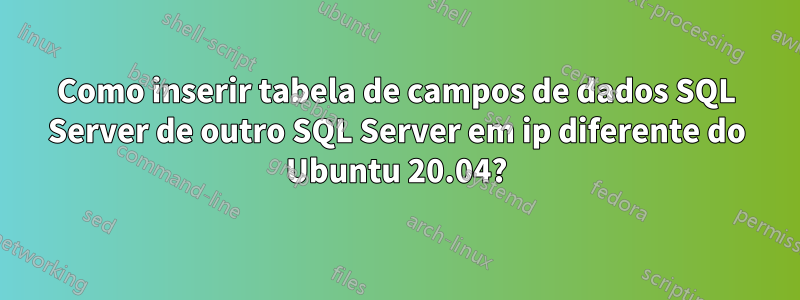 Como inserir tabela de campos de dados SQL Server de outro SQL Server em ip diferente do Ubuntu 20.04?