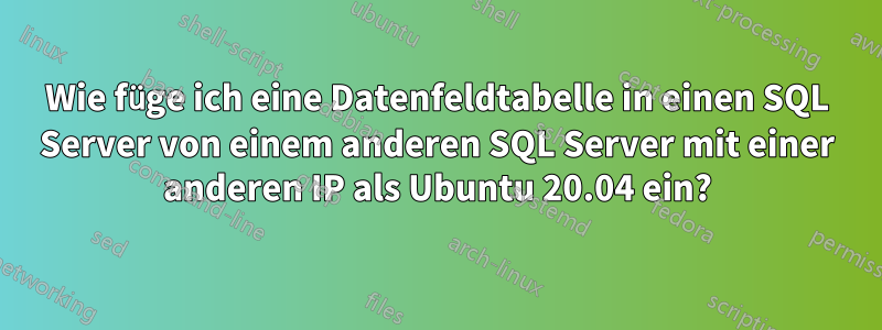 Wie füge ich eine Datenfeldtabelle in einen SQL Server von einem anderen SQL Server mit einer anderen IP als Ubuntu 20.04 ein?