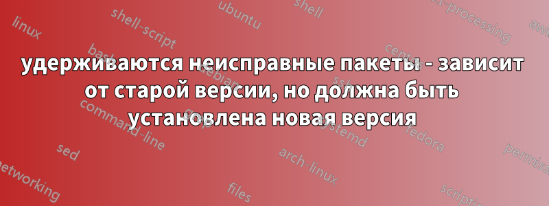 удерживаются неисправные пакеты - зависит от старой версии, но должна быть установлена ​​новая версия