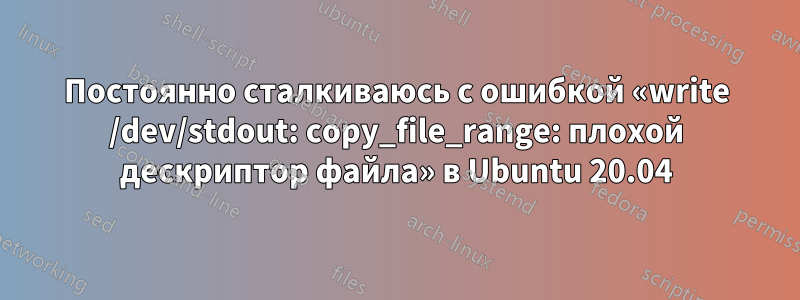 Постоянно сталкиваюсь с ошибкой «write /dev/stdout: copy_file_range: плохой дескриптор файла» в Ubuntu 20.04