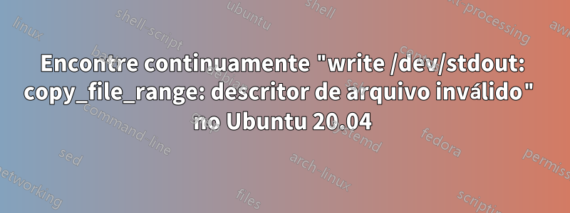 Encontre continuamente "write /dev/stdout: copy_file_range: descritor de arquivo inválido" no Ubuntu 20.04