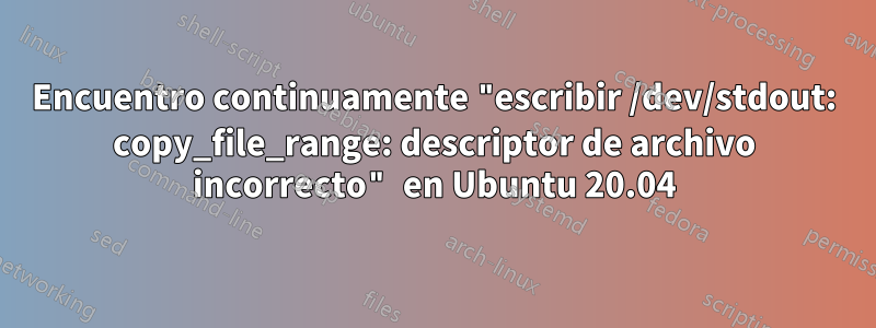 Encuentro continuamente "escribir /dev/stdout: copy_file_range: descriptor de archivo incorrecto" en Ubuntu 20.04