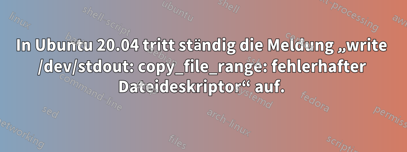 In Ubuntu 20.04 tritt ständig die Meldung „write /dev/stdout: copy_file_range: fehlerhafter Dateideskriptor“ auf.