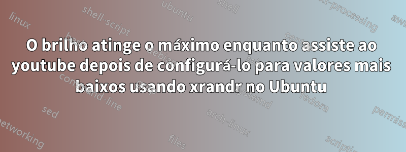 O brilho atinge o máximo enquanto assiste ao youtube depois de configurá-lo para valores mais baixos usando xrandr no Ubuntu