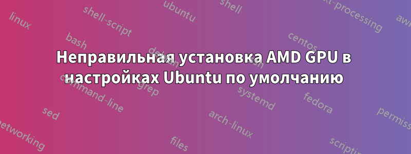 Неправильная установка AMD GPU в настройках Ubuntu по умолчанию