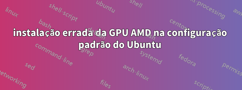 instalação errada da GPU AMD na configuração padrão do Ubuntu