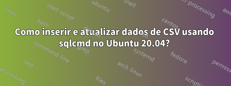 Como inserir e atualizar dados de CSV usando sqlcmd no Ubuntu 20.04?