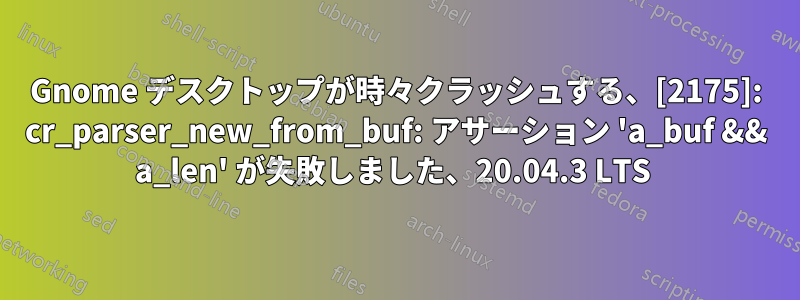 Gnome デスクトップが時々クラッシュする、[2175]: cr_parser_new_from_buf: アサーション 'a_buf && a_len' が失敗しました、20.04.3 LTS 