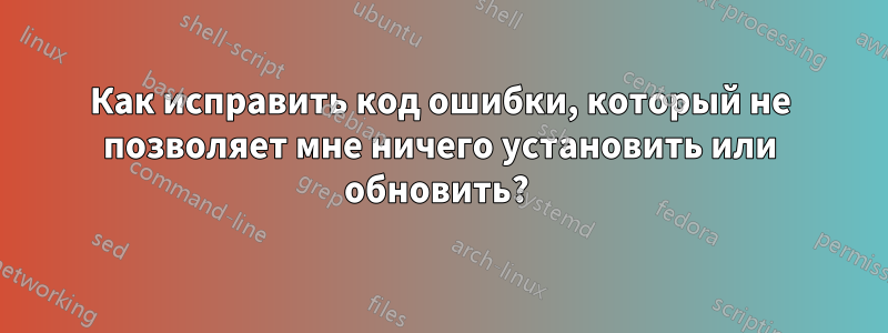 Как исправить код ошибки, который не позволяет мне ничего установить или обновить? 