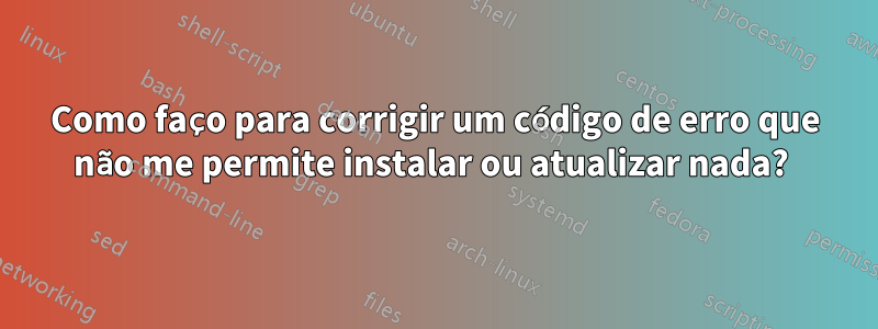 Como faço para corrigir um código de erro que não me permite instalar ou atualizar nada? 