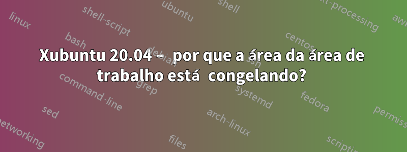 Xubuntu 20.04 – por que a área da área de trabalho está congelando?