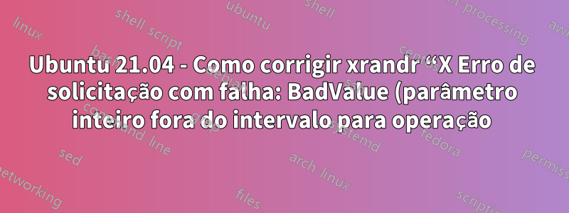 Ubuntu 21.04 - Como corrigir xrandr “X Erro de solicitação com falha: BadValue (parâmetro inteiro fora do intervalo para operação)”