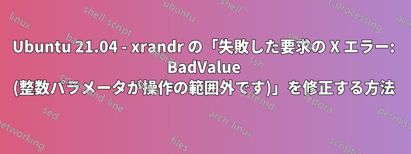 Ubuntu 21.04 - xrandr の「失敗した要求の X エラー: BadValue (整数パラメータが操作の範囲外です)」を修正する方法