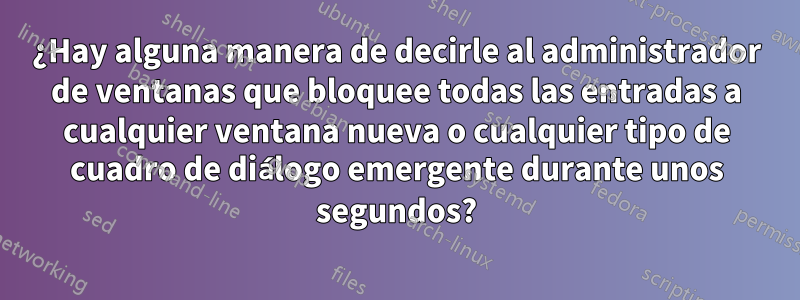 ¿Hay alguna manera de decirle al administrador de ventanas que bloquee todas las entradas a cualquier ventana nueva o cualquier tipo de cuadro de diálogo emergente durante unos segundos?