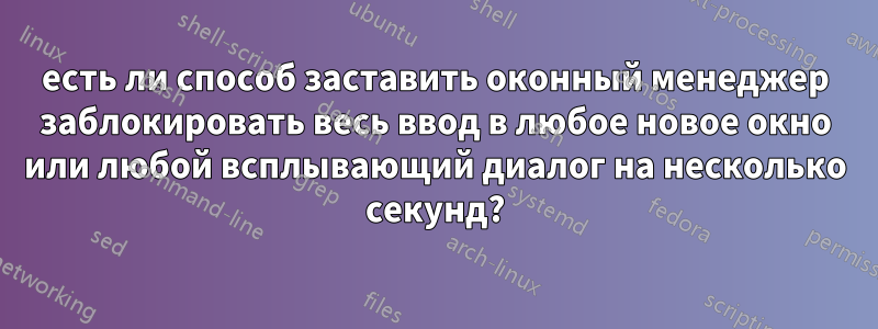 есть ли способ заставить оконный менеджер заблокировать весь ввод в любое новое окно или любой всплывающий диалог на несколько секунд?