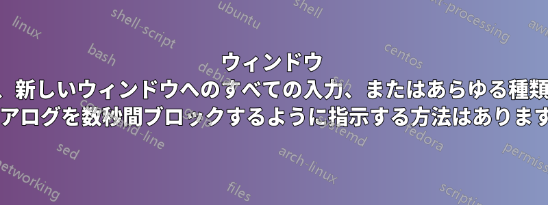 ウィンドウ マネージャーに、新しいウィンドウへのすべての入力、またはあらゆる種類のポップアップ ダイアログを数秒間ブロックするように指示する方法はありますか?