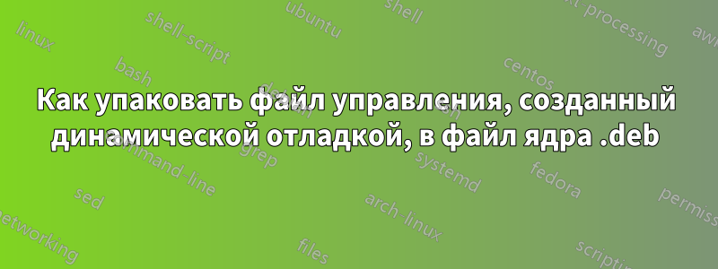 Как упаковать файл управления, созданный динамической отладкой, в файл ядра .deb