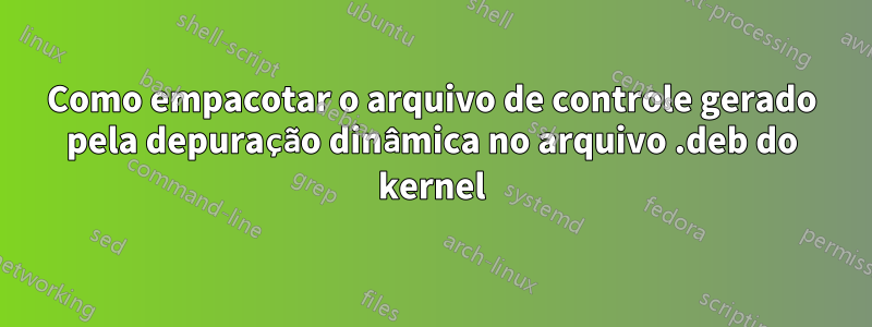 Como empacotar o arquivo de controle gerado pela depuração dinâmica no arquivo .deb do kernel