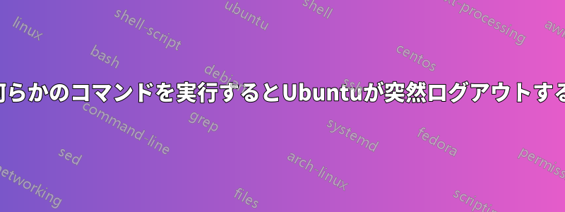 何らかのコマンドを実行するとUbuntuが突然ログアウトする