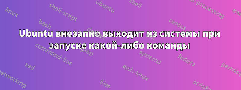 Ubuntu внезапно выходит из системы при запуске какой-либо команды