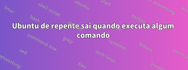 Ubuntu de repente sai quando executa algum comando