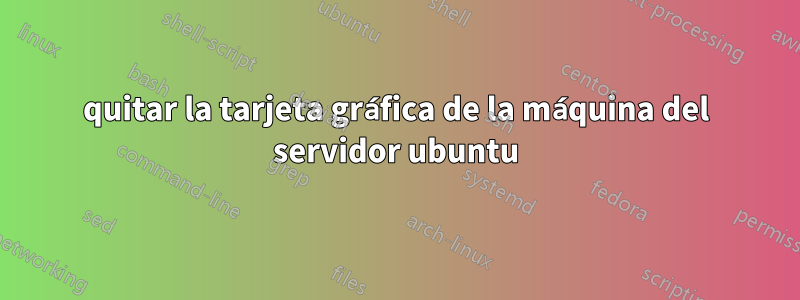 quitar la tarjeta gráfica de la máquina del servidor ubuntu