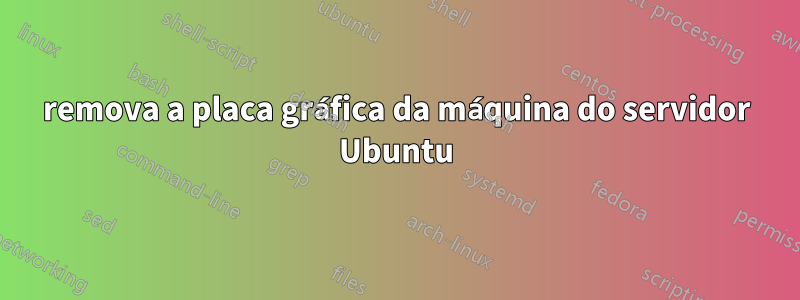 remova a placa gráfica da máquina do servidor Ubuntu